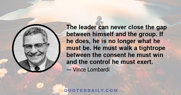 The leader can never close the gap between himself and the group. If he does, he is no longer what he must be. He must walk a tightrope between the consent he must win and the control he must exert.