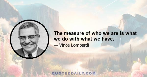 The measure of who we are is what we do with what we have.