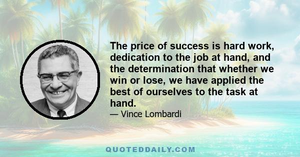 The price of success is hard work, dedication to the job at hand, and the determination that whether we win or lose, we have applied the best of ourselves to the task at hand.