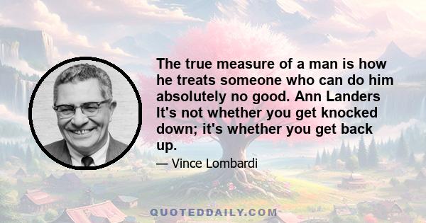 The true measure of a man is how he treats someone who can do him absolutely no good. Ann Landers It's not whether you get knocked down; it's whether you get back up.