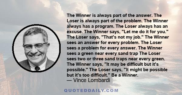 The Winner is always part of the answer. The Loser is always part of the problem. The Winner always has a program. The Loser always has an excuse. The Winner says, Let me do it for you. The Loser says, That's not my