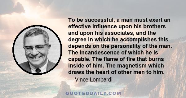 To be successful, a man must exert an effective influence upon his brothers and upon his associates, and the degree in which he accomplishes this depends on the personality of the man. The incandescence of which he is