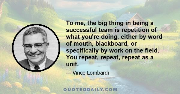 To me, the big thing in being a successful team is repetition of what you're doing, either by word of mouth, blackboard, or specifically by work on the field. You repeat, repeat, repeat as a unit.