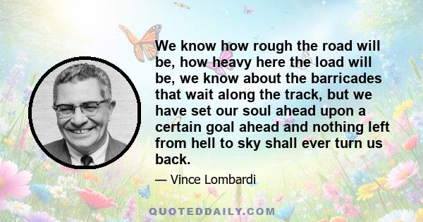 We know how rough the road will be, how heavy here the load will be, we know about the barricades that wait along the track, but we have set our soul ahead upon a certain goal ahead and nothing left from hell to sky