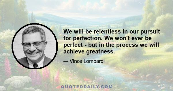 We will be relentless in our pursuit for perfection. We won't ever be perfect - but in the process we will achieve greatness.