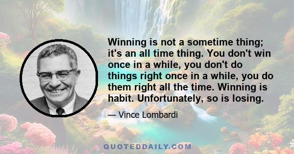 Winning is not a sometime thing; it's an all time thing. You don't win once in a while, you don't do things right once in a while, you do them right all the time. Winning is habit. Unfortunately, so is losing.