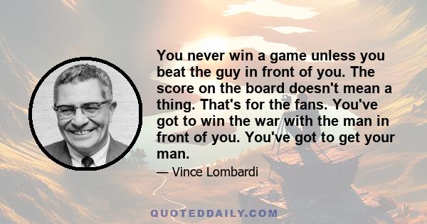 You never win a game unless you beat the guy in front of you. The score on the board doesn't mean a thing. That's for the fans. You've got to win the war with the man in front of you. You've got to get your man.