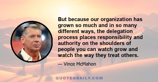 But because our organization has grown so much and in so many different ways, the delegation process places responsibility and authority on the shoulders of people you can watch grow and watch the way they treat others.