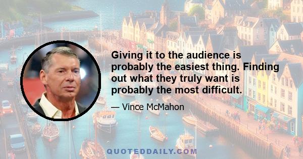 Giving it to the audience is probably the easiest thing. Finding out what they truly want is probably the most difficult.