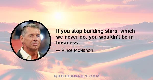 If you stop building stars, which we never do, you wouldn't be in business.