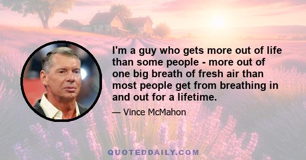 I'm a guy who gets more out of life than some people - more out of one big breath of fresh air than most people get from breathing in and out for a lifetime.