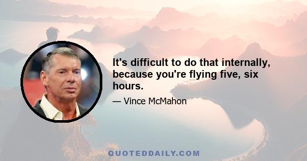 It's difficult to do that internally, because you're flying five, six hours.