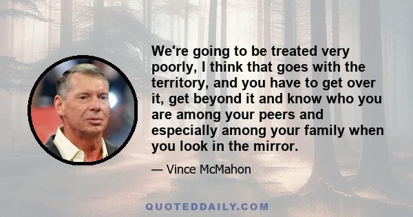 We're going to be treated very poorly, I think that goes with the territory, and you have to get over it, get beyond it and know who you are among your peers and especially among your family when you look in the mirror.