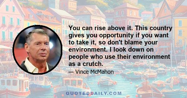 You can rise above it. This country gives you opportunity if you want to take it, so don't blame your environment. I look down on people who use their environment as a crutch.