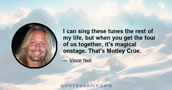 I can sing these tunes the rest of my life, but when you get the four of us together, it's magical onstage. That's Motley Crüe.