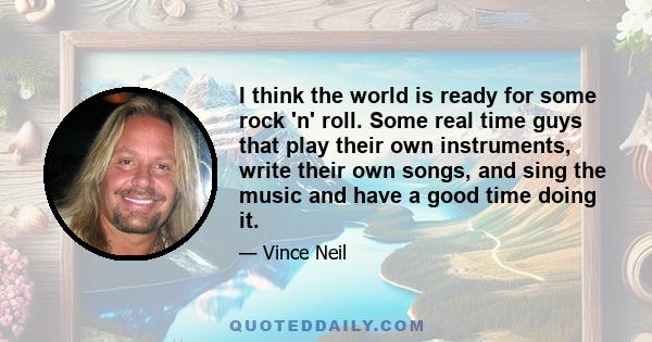 I think the world is ready for some rock 'n' roll. Some real time guys that play their own instruments, write their own songs, and sing the music and have a good time doing it.