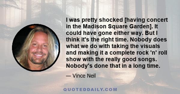 I was pretty shocked [having concert in the Madison Square Garden]. It could have gone either way. But I think it's the right time. Nobody does what we do with taking the visuals and making it a complete rock 'n' roll