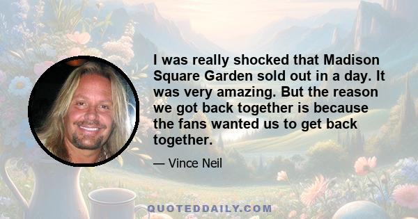 I was really shocked that Madison Square Garden sold out in a day. It was very amazing. But the reason we got back together is because the fans wanted us to get back together.