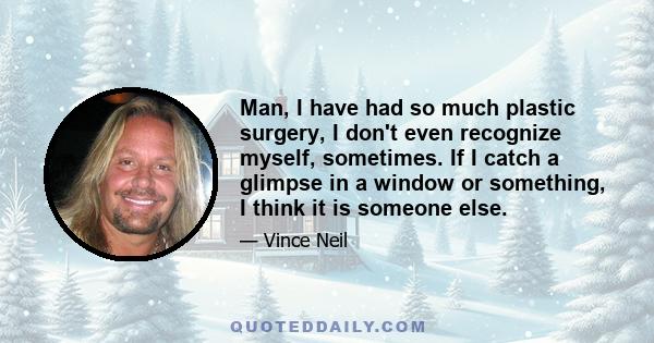 Man, I have had so much plastic surgery, I don't even recognize myself, sometimes. If I catch a glimpse in a window or something, I think it is someone else.