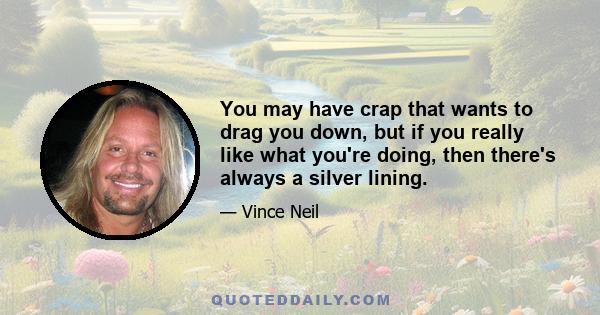 You may have crap that wants to drag you down, but if you really like what you're doing, then there's always a silver lining.