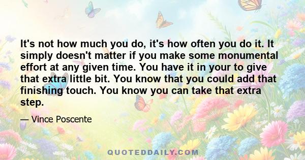 It's not how much you do, it's how often you do it. It simply doesn't matter if you make some monumental effort at any given time. You have it in your to give that extra little bit. You know that you could add that