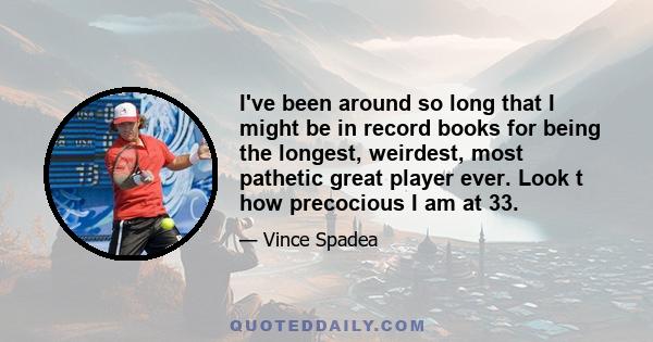 I've been around so long that I might be in record books for being the longest, weirdest, most pathetic great player ever. Look t how precocious I am at 33.