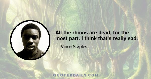 All the rhinos are dead, for the most part. I think that's really sad.