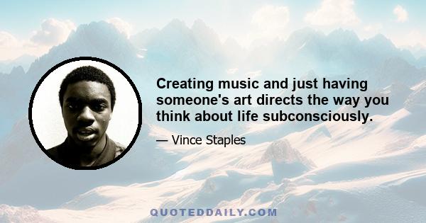 Creating music and just having someone's art directs the way you think about life subconsciously.