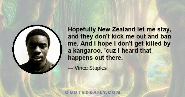 Hopefully New Zealand let me stay, and they don't kick me out and ban me. And I hope I don't get killed by a kangaroo, 'cuz I heard that happens out there.