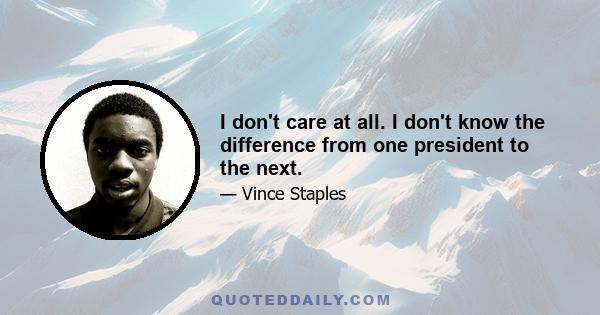 I don't care at all. I don't know the difference from one president to the next.