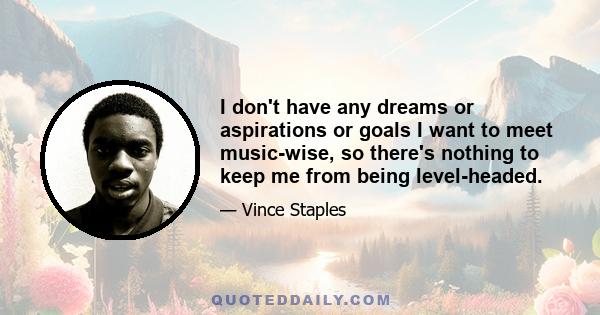 I don't have any dreams or aspirations or goals I want to meet music-wise, so there's nothing to keep me from being level-headed.