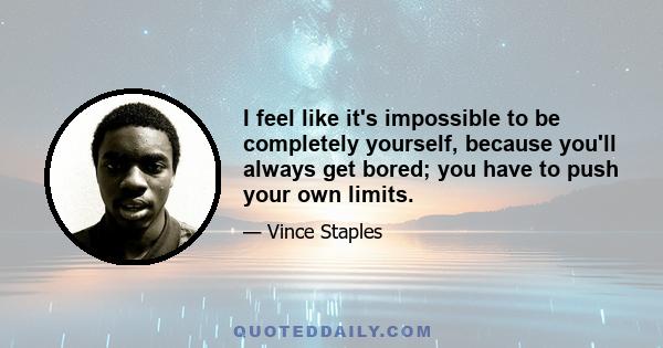 I feel like it's impossible to be completely yourself, because you'll always get bored; you have to push your own limits.