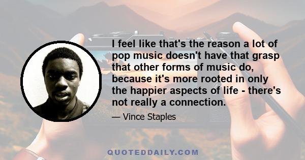 I feel like that's the reason a lot of pop music doesn't have that grasp that other forms of music do, because it's more rooted in only the happier aspects of life - there's not really a connection.