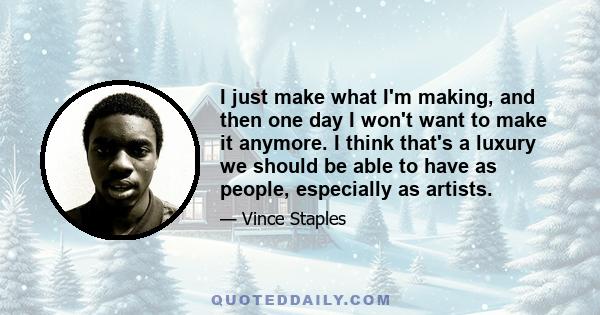 I just make what I'm making, and then one day I won't want to make it anymore. I think that's a luxury we should be able to have as people, especially as artists.