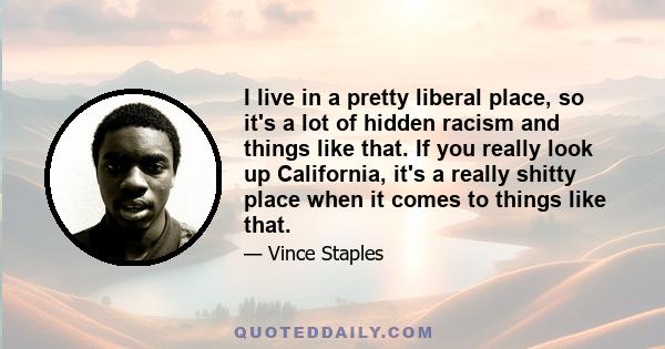 I live in a pretty liberal place, so it's a lot of hidden racism and things like that. If you really look up California, it's a really shitty place when it comes to things like that. So I think it will just take time.