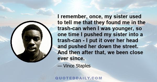 I remember, once, my sister used to tell me that they found me in the trash-can when I was younger, so one time I pushed my sister into a trash-can - I put it over her head and pushed her down the street. And then after 