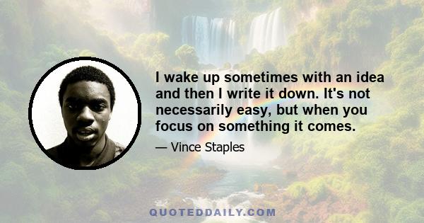 I wake up sometimes with an idea and then I write it down. It's not necessarily easy, but when you focus on something it comes.