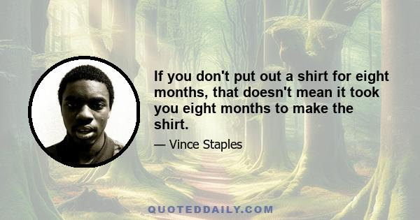 If you don't put out a shirt for eight months, that doesn't mean it took you eight months to make the shirt.