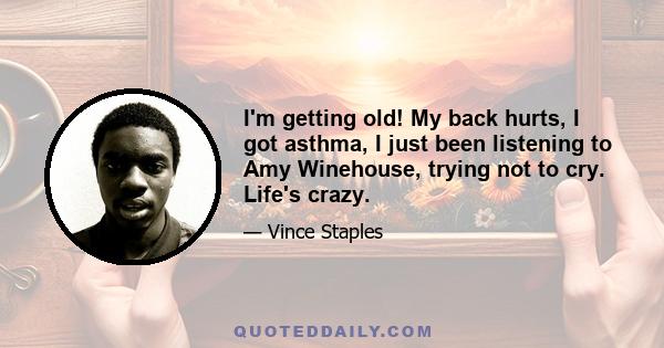 I'm getting old! My back hurts, I got asthma, I just been listening to Amy Winehouse, trying not to cry. Life's crazy.