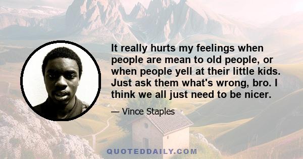 It really hurts my feelings when people are mean to old people, or when people yell at their little kids. Just ask them what's wrong, bro. I think we all just need to be nicer.