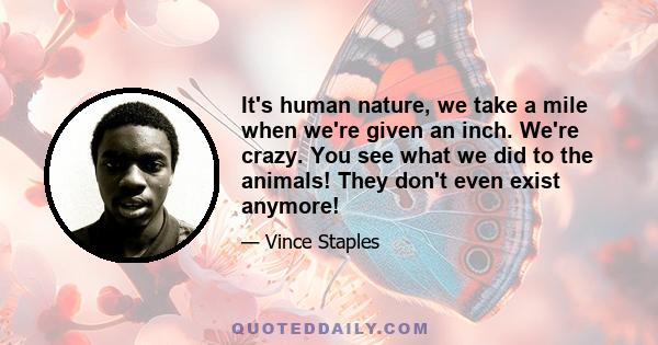 It's human nature, we take a mile when we're given an inch. We're crazy. You see what we did to the animals! They don't even exist anymore!