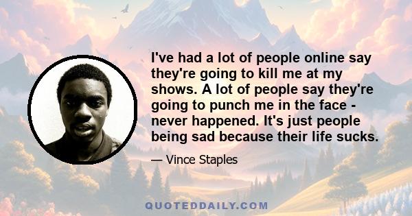 I've had a lot of people online say they're going to kill me at my shows. A lot of people say they're going to punch me in the face - never happened. It's just people being sad because their life sucks.