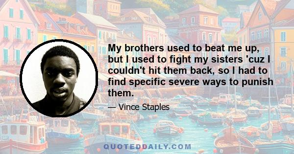 My brothers used to beat me up, but I used to fight my sisters 'cuz I couldn't hit them back, so I had to find specific severe ways to punish them.