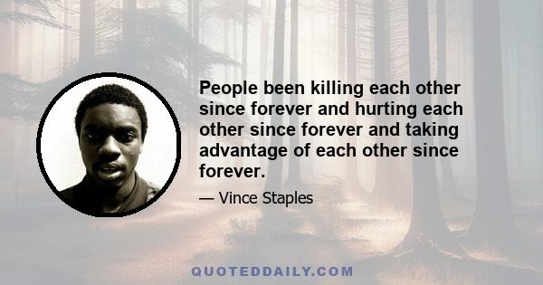 People been killing each other since forever and hurting each other since forever and taking advantage of each other since forever.