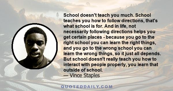 School doesn't teach you much. School teaches you how to follow directions, that's what school is for. And in life, not necessarily following directions helps you get certain places - because you go to the right school