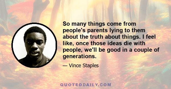 So many things come from people's parents lying to them about the truth about things. I feel like, once those ideas die with people, we'll be good in a couple of generations.