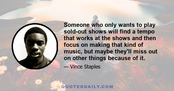 Someone who only wants to play sold-out shows will find a tempo that works at the shows and then focus on making that kind of music, but maybe they'll miss out on other things because of it.