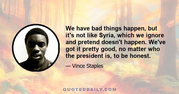 We have bad things happen, but it's not like Syria, which we ignore and pretend doesn't happen. We've got it pretty good, no matter who the president is, to be honest.