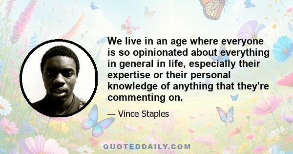 We live in an age where everyone is so opinionated about everything in general in life, especially their expertise or their personal knowledge of anything that they're commenting on.