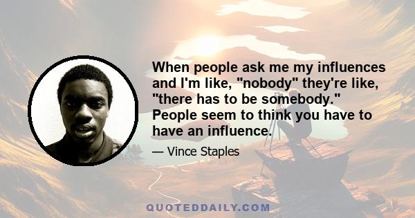 When people ask me my influences and I'm like, nobody they're like, there has to be somebody. People seem to think you have to have an influence.